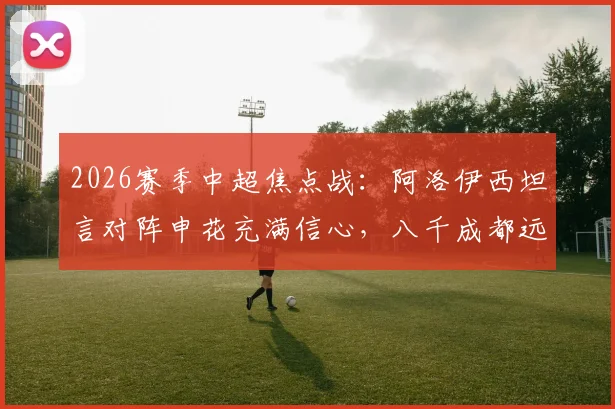 2026赛季中超焦点战:阿洛伊西坦言对阵申花充满信心,八千成都远征球迷成最大后盾