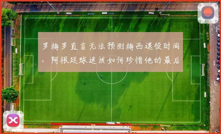 罗梅罗直言无法预测梅西退役时间,阿根廷球迷该如何珍惜他的最后时光?2026世界杯成关键