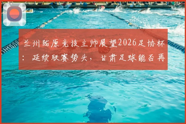 兰州陇原竞技主帅展望2026足协杯：延续联赛势头，甘肃足球能否再创惊喜？