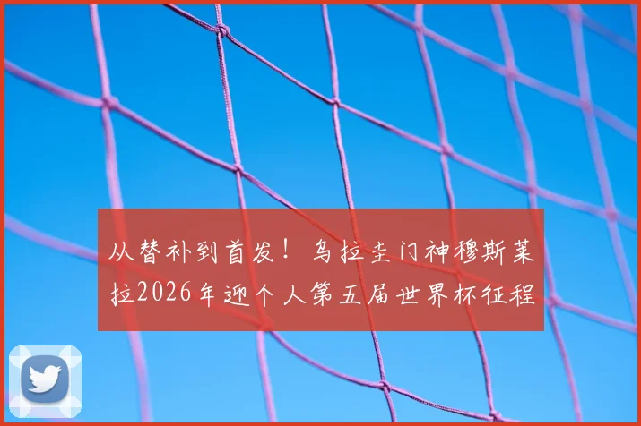 从替补到首发！乌拉圭门神穆斯莱拉2026年迎个人第五届世界杯征程
