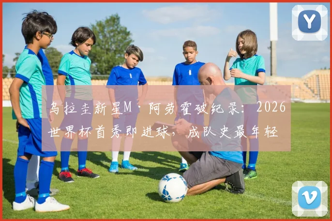 乌拉圭新星M·阿劳霍破纪录:2026世界杯首秀即进球,成队史最年轻进球者