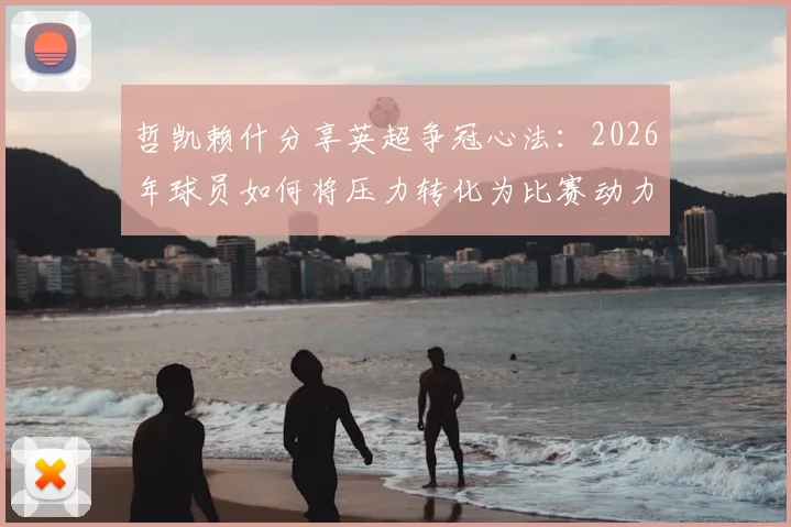 哲凯赖什分享英超争冠心法:2026年球员如何将压力转化为比赛动力,实现赛场逆袭