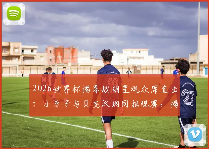 2026世界杯揭幕战明星观众席直击:小李子与贝克汉姆同框观赛,揭秘名流扎堆美国队看台的原因与穿搭
