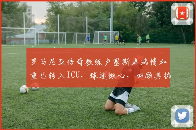 罗马尼亚传奇教练卢塞斯库病情加重已转入ICU，球迷揪心，回顾其执教生涯与近况