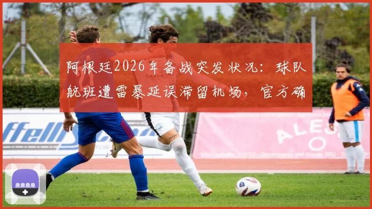阿根廷2026年备战突发状况:球队航班遭雷暴延误滞留机场,官方确认全队已安全返回酒店待命
