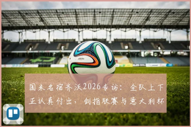 国米名宿齐沃2026专访:全队上下正认真付出,剑指联赛与意大利杯双冠王