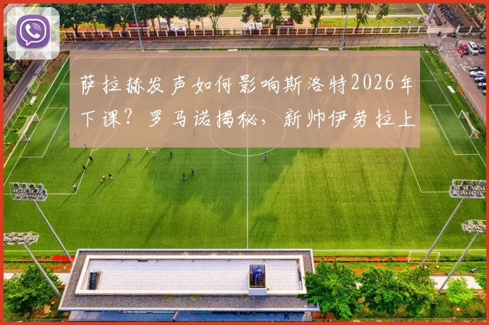 萨拉赫发声如何影响斯洛特2026年下课？罗马诺揭秘，新帅伊劳拉上任时间表出炉