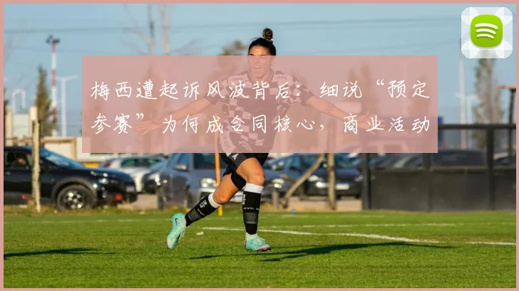 梅西遭起诉风波背后:细说“预定参赛”为何成合同核心,商业活动与俱乐部赛事或受波及