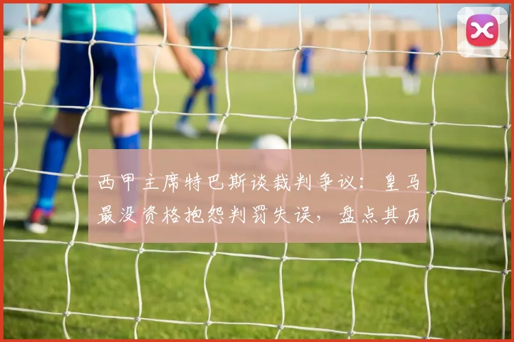 西甲主席特巴斯谈裁判争议：皇马最没资格抱怨判罚失误，盘点其历史获利瞬间