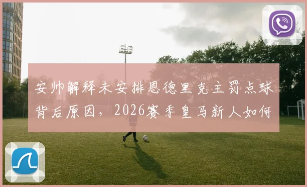 安帅解释未安排恩德里克主罚点球背后原因，2026赛季皇马新人如何抓住机会赢得信任