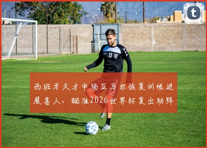 西班牙天才中场亚马尔恢复训练进展喜人，瞄准2026世界杯复出助阵斗牛士军团